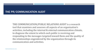 THE PR/COMMUNICATION AUDIT
THE COMMUNICATION/PUBLIC RELATIONS AUDIT is a research
tool that examines and assesses all aspects of an organization’s
activities, including the internal & external communication climate,
to diagnose the extent to which each public is receiving and
responding to the messages targeted toward them and the quality of
the relationships engendered by the organization through its
communication and activities.
PROFESSORPARSONS.COM 16
 