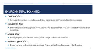 ENVIRONMENTAL SCANNING
 Political data
 Relevant legislation, regulations, political transitions, international political alliances
 Economic data
 Interest rates, unemployment rates, disposable income levels, local and international business
conditions
 Social data
 Demographics, educational levels, purchasing habits, social attitudes
 Technological data
 Impact of new technologies, current and future technological advances, obsolescence
PROFESSORPARSONS.COM 17
 