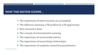 WHAT THIS SECTION COVERS…
 The importance of what research can accomplish
 The difference between a PR problem & a PR opportunity
 How research is done
 The concept of environmental scanning
 The importance of social media metrics
 The importance of researching relationships
 The importance of academic research to practitioners
PROFESSORPARSONS.COM 3
 