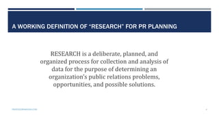 A WORKING DEFINITION OF “RESEARCH” FOR PR PLANNING
RESEARCH is a deliberate, planned, and
organized process for collection and analysis of
data for the purpose of determining an
organization’s public relations problems,
opportunities, and possible solutions.
PROFESSORPARSONS.COM 4
 