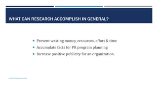 7
WHAT CAN RESEARCH ACCOMPLISH IN GENERAL?
 Prevent wasting money, resources, effort & time
 Accumulate facts for PR program planning
 Increase positive publicity for an organization.
PROFESSORPARSONS.COM
 
