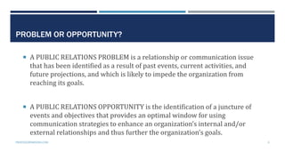 PROBLEM OR OPPORTUNITY?
 A PUBLIC RELATIONS PROBLEM is a relationship or communication issue
that has been identified as a result of past events, current activities, and
future projections, and which is likely to impede the organization from
reaching its goals.
 A PUBLIC RELATIONS OPPORTUNITY is the identification of a juncture of
events and objectives that provides an optimal window for using
communication strategies to enhance an organization’s internal and/or
external relationships and thus further the organization’s goals.
PROFESSORPARSONS.COM 9
 
