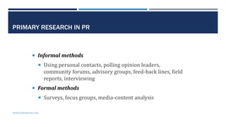 13
PRIMARY RESEARCH IN PR
 Informal methods
 Using personal contacts, polling opinion leaders,
community forums, advisor...