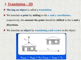 i. Translation - 2D
Moving an object is called a translation.
We translate a point by adding to the x and y coordinates,
respectively, the amount the point should be shifted in the x and y
directions.
We translate an object by translating each vertex in the object.
 
