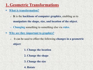 1. Geometric Transformations
 What is transformation?
> It is the backbone of computer graphics, enabling us to
manipulate the shape, size, and location of the object.
> Changing something to something else via rules.
 Why are they important to graphics?
> It can be used to effect the following changes in a geometric
object:
1. Change the location
2. Change the shape
3. Change the size
4. Rotate
 