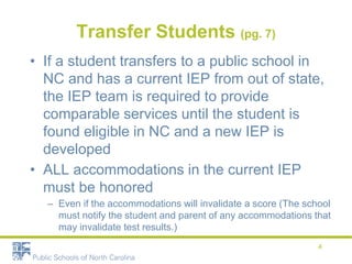Transfer Students (pg. 7)
• If a student transfers to a public school in
NC and has a current IEP from out of state,
the IEP team is required to provide
comparable services until the student is
found eligible in NC and a new IEP is
developed
• ALL accommodations in the current IEP
must be honored
– Even if the accommodations will invalidate a score (The school
must notify the student and parent of any accommodations that
may invalidate test results.)
4
 