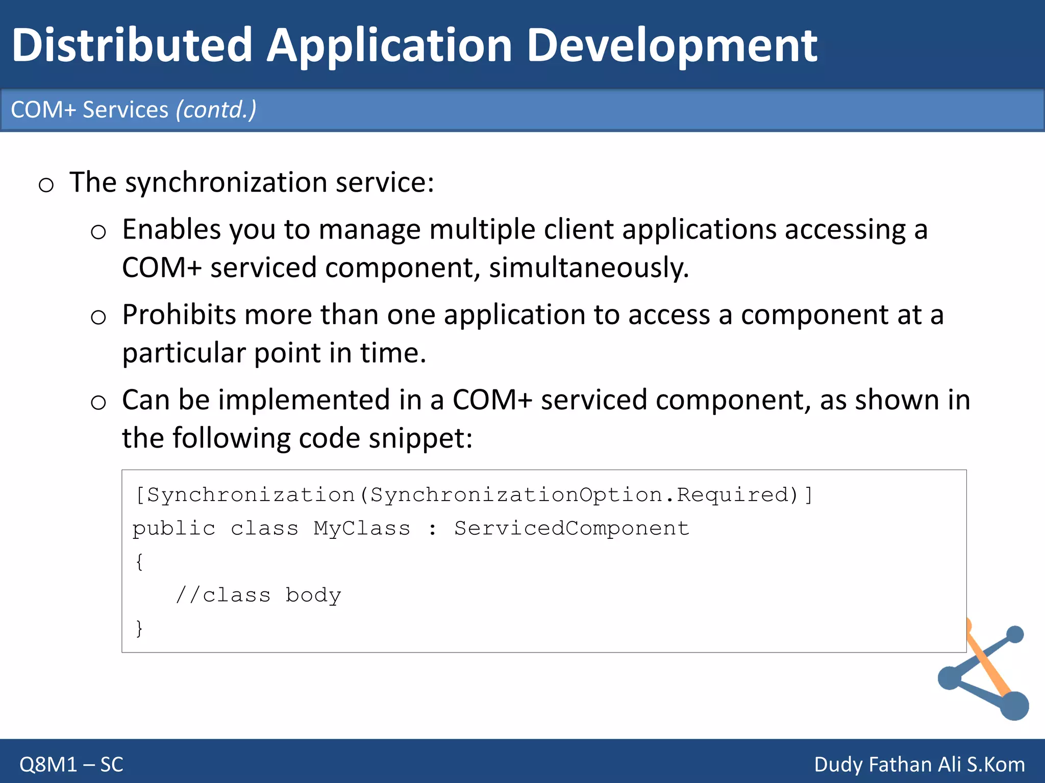Q8M1 – SC Dudy Fathan Ali S.Kom
COM+ Services (contd.)
Distributed Application Development
o The synchronization service:
o Enables you to manage multiple client applications accessing a
COM+ serviced component, simultaneously.
o Prohibits more than one application to access a component at a
particular point in time.
o Can be implemented in a COM+ serviced component, as shown in
the following code snippet:
[Synchronization(SynchronizationOption.Required)]
public class MyClass : ServicedComponent
{
//class body
}
 