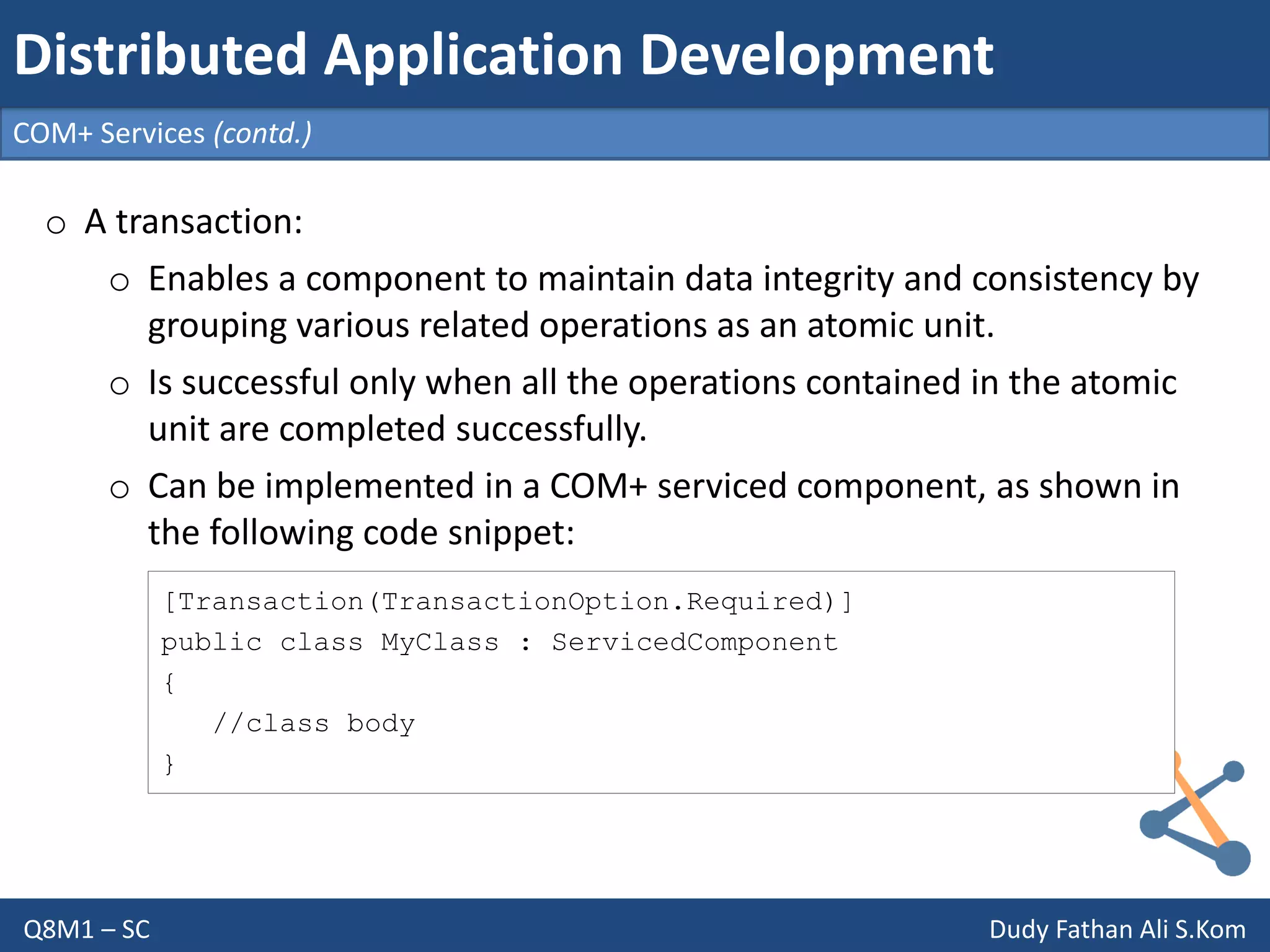 Q8M1 – SC Dudy Fathan Ali S.Kom
COM+ Services (contd.)
Distributed Application Development
o A transaction:
o Enables a component to maintain data integrity and consistency by
grouping various related operations as an atomic unit.
o Is successful only when all the operations contained in the atomic
unit are completed successfully.
o Can be implemented in a COM+ serviced component, as shown in
the following code snippet:
[Transaction(TransactionOption.Required)]
public class MyClass : ServicedComponent
{
//class body
}
 