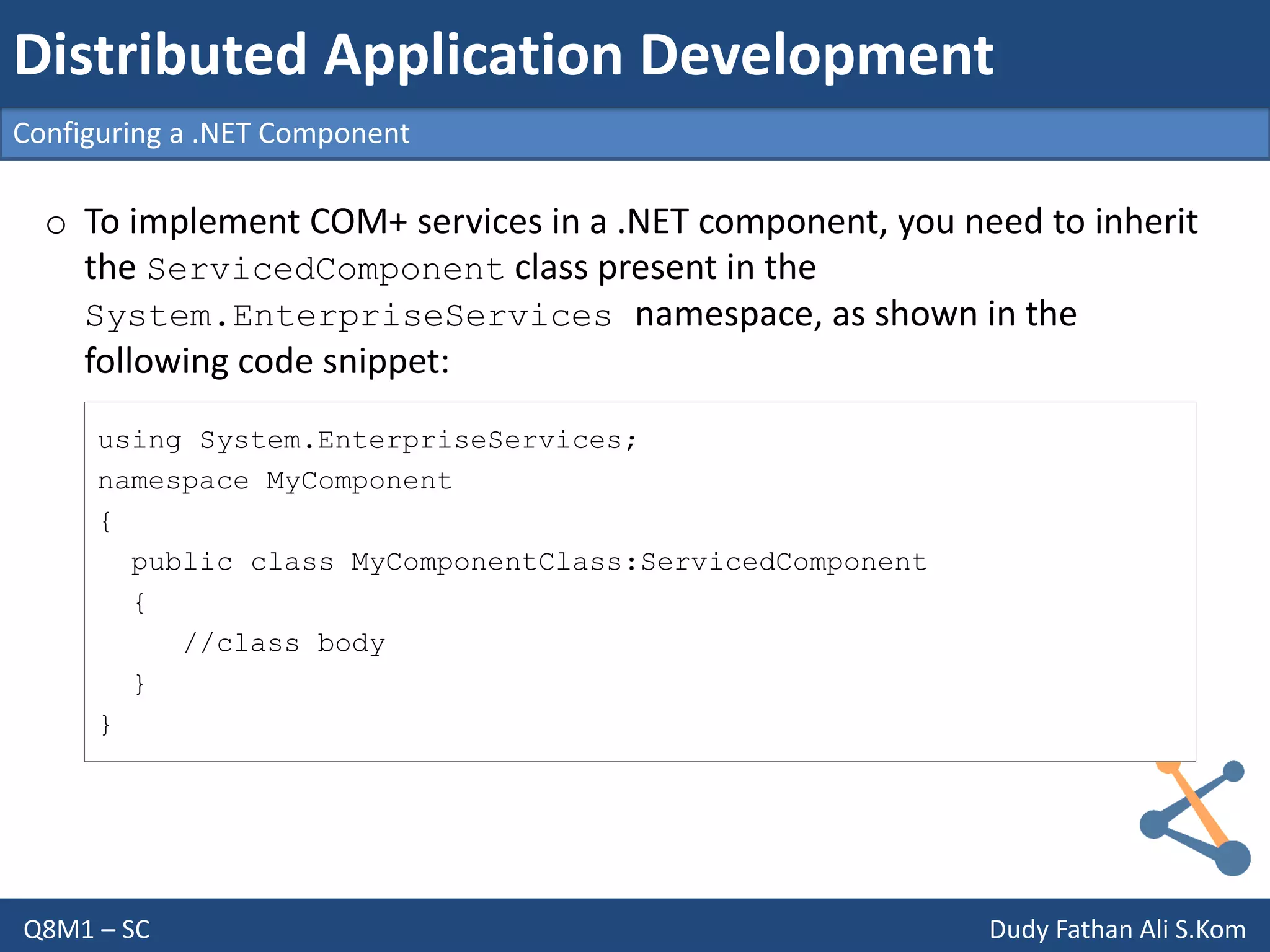 Q8M1 – SC Dudy Fathan Ali S.Kom
Configuring a .NET Component
Distributed Application Development
o To implement COM+ services in a .NET component, you need to inherit
the ServicedComponent class present in the
System.EnterpriseServices namespace, as shown in the
following code snippet:
using System.EnterpriseServices;
namespace MyComponent
{
public class MyComponentClass:ServicedComponent
{
//class body
}
}
 