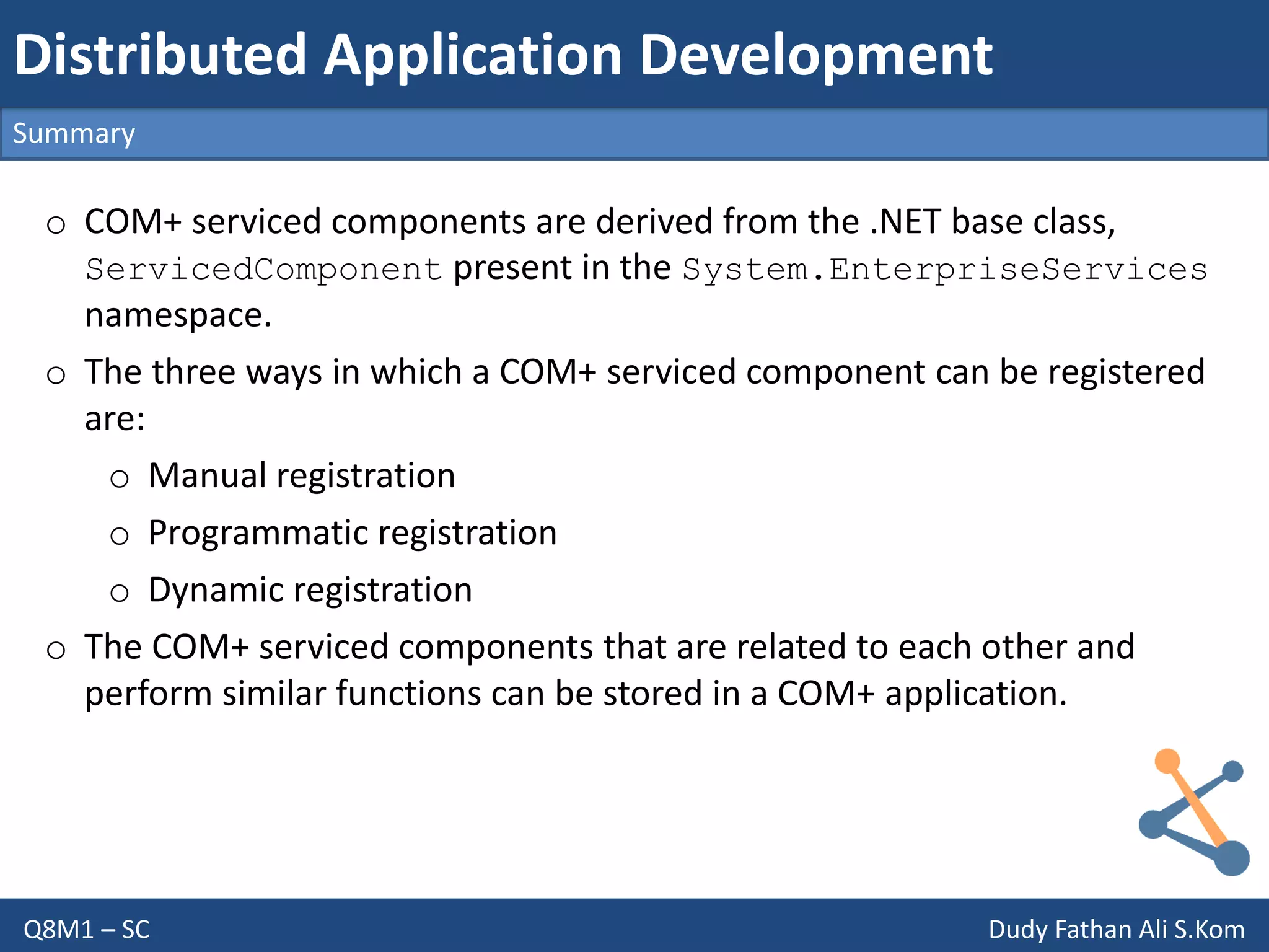 Q8M1 – SC Dudy Fathan Ali S.Kom
Summary
Distributed Application Development
o COM+ serviced components are derived from the .NET base class,
ServicedComponent present in the System.EnterpriseServices
namespace.
o The three ways in which a COM+ serviced component can be registered
are:
o Manual registration
o Programmatic registration
o Dynamic registration
o The COM+ serviced components that are related to each other and
perform similar functions can be stored in a COM+ application.
 