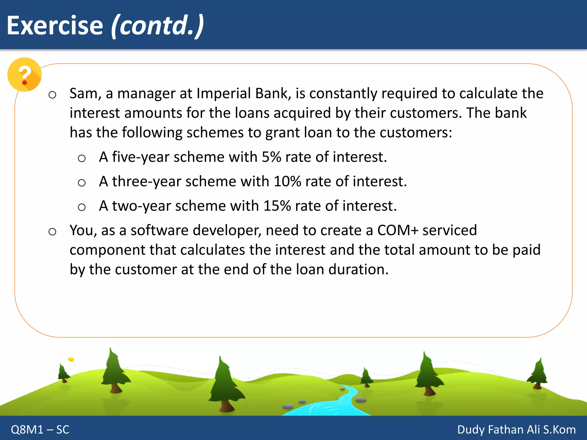 Exercise (contd.)
Q8M1 – SC Dudy Fathan Ali S.Kom
o Sam, a manager at Imperial Bank, is constantly required to calculate the
interest amounts for the loans acquired by their customers. The bank
has the following schemes to grant loan to the customers:
o A five-year scheme with 5% rate of interest.
o A three-year scheme with 10% rate of interest.
o A two-year scheme with 15% rate of interest.
o You, as a software developer, need to create a COM+ serviced
component that calculates the interest and the total amount to be paid
by the customer at the end of the loan duration.
 