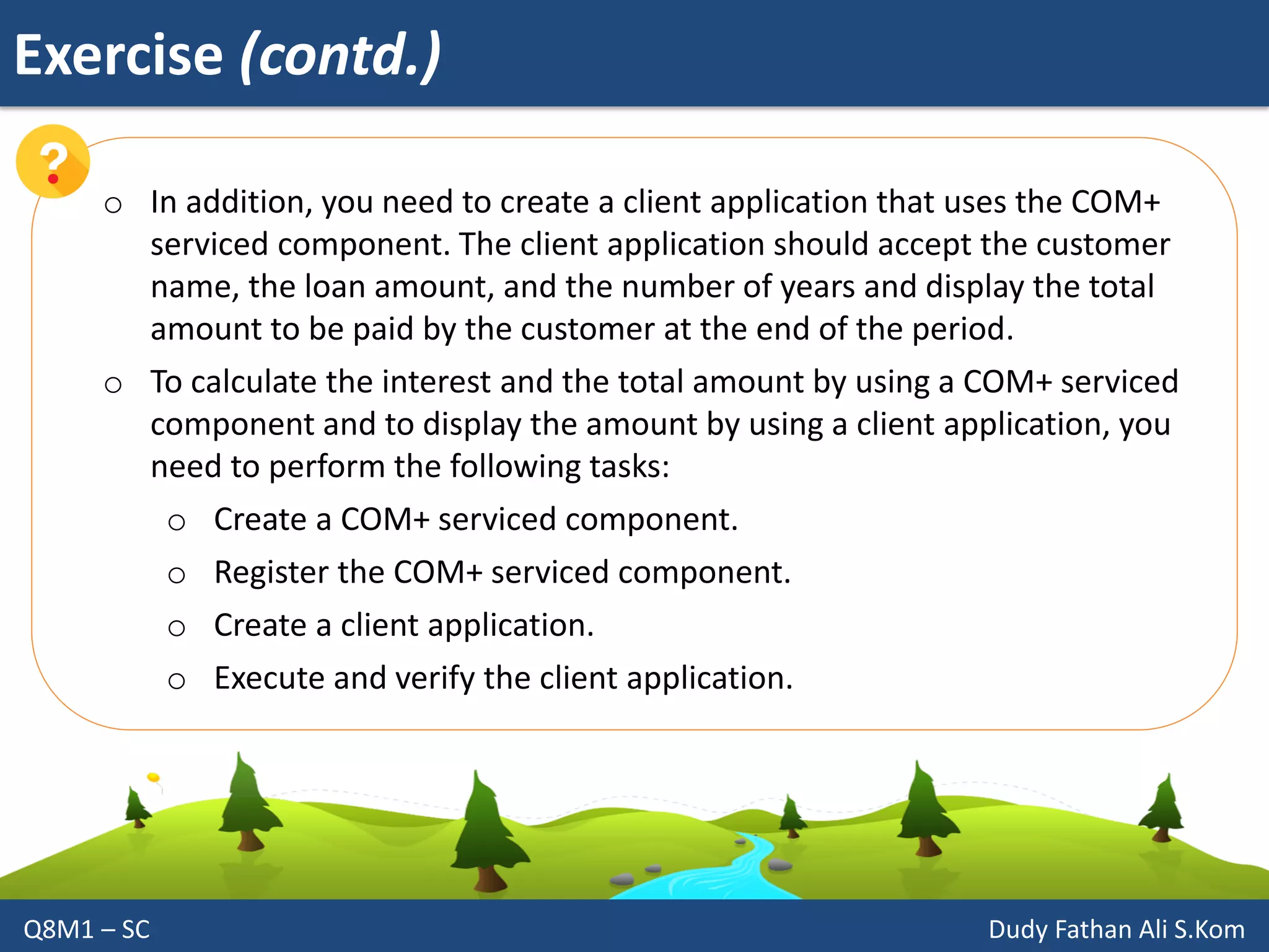Exercise (contd.)
Q8M1 – SC Dudy Fathan Ali S.Kom
o In addition, you need to create a client application that uses the COM+
serviced component. The client application should accept the customer
name, the loan amount, and the number of years and display the total
amount to be paid by the customer at the end of the period.
o To calculate the interest and the total amount by using a COM+ serviced
component and to display the amount by using a client application, you
need to perform the following tasks:
o Create a COM+ serviced component.
o Register the COM+ serviced component.
o Create a client application.
o Execute and verify the client application.
 