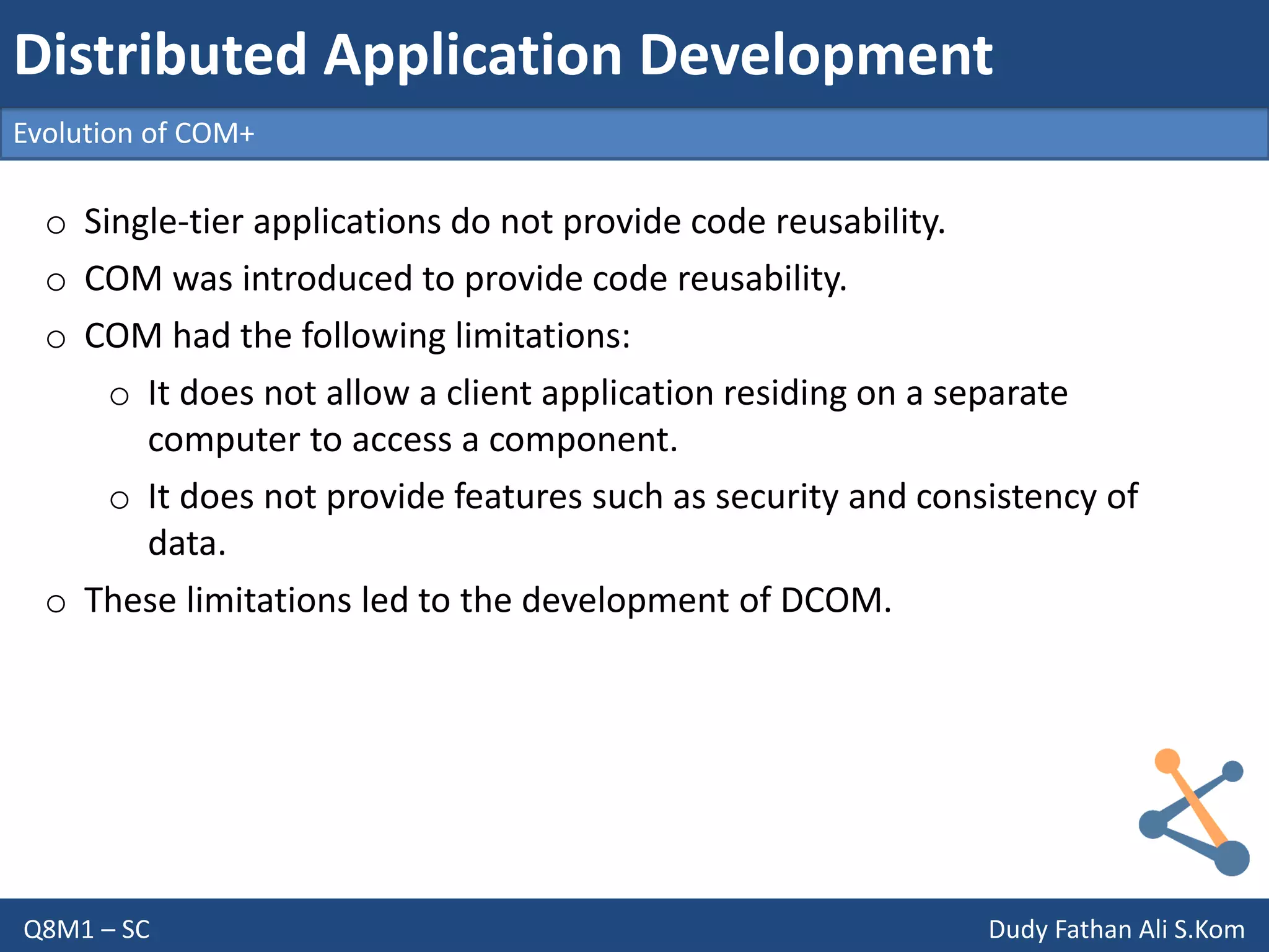 Q8M1 – SC Dudy Fathan Ali S.Kom
Evolution of COM+
Distributed Application Development
o Single-tier applications do not provide code reusability.
o COM was introduced to provide code reusability.
o COM had the following limitations:
o It does not allow a client application residing on a separate
computer to access a component.
o It does not provide features such as security and consistency of
data.
o These limitations led to the development of DCOM.
 