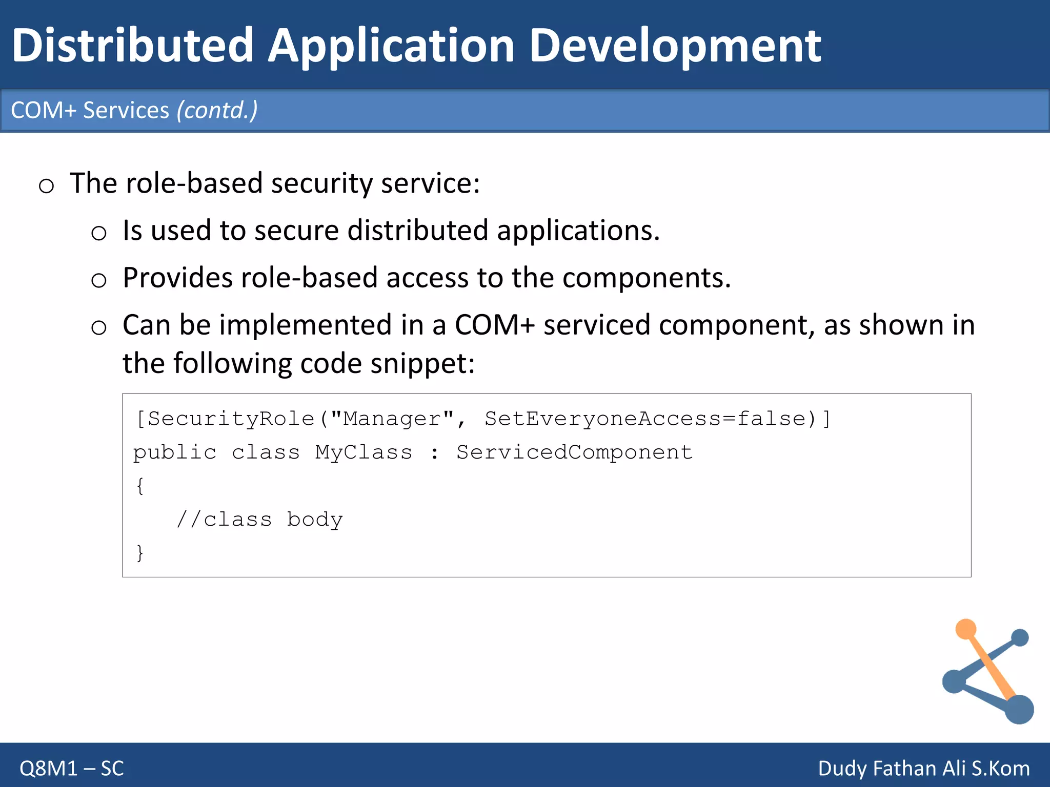 Q8M1 – SC Dudy Fathan Ali S.Kom
COM+ Services (contd.)
Distributed Application Development
o The role-based security service:
o Is used to secure distributed applications.
o Provides role-based access to the components.
o Can be implemented in a COM+ serviced component, as shown in
the following code snippet:
[SecurityRole("Manager", SetEveryoneAccess=false)]
public class MyClass : ServicedComponent
{
//class body
}
 