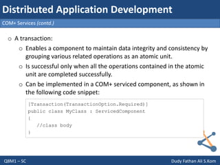 Q8M1 – SC Dudy Fathan Ali S.Kom
COM+ Services (contd.)
Distributed Application Development
o A transaction:
o Enables a component to maintain data integrity and consistency by
grouping various related operations as an atomic unit.
o Is successful only when all the operations contained in the atomic
unit are completed successfully.
o Can be implemented in a COM+ serviced component, as shown in
the following code snippet:
[Transaction(TransactionOption.Required)]
public class MyClass : ServicedComponent
{
//class body
}
 