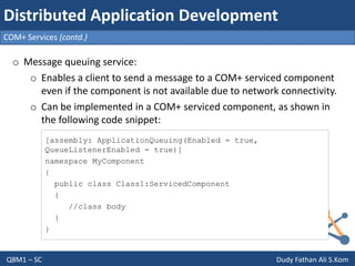 Q8M1 – SC Dudy Fathan Ali S.Kom
COM+ Services (contd.)
Distributed Application Development
o Message queuing service:
o Enables a client to send a message to a COM+ serviced component
even if the component is not available due to network connectivity.
o Can be implemented in a COM+ serviced component, as shown in
the following code snippet:
[assembly: ApplicationQueuing(Enabled = true,
QueueListenerEnabled = true)]
namespace MyComponent
{
public class Class1:ServicedComponent
{
//class body
}
}
 