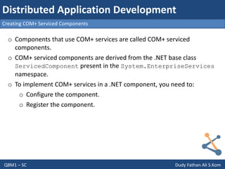 Q8M1 – SC Dudy Fathan Ali S.Kom
Creating COM+ Serviced Components
Distributed Application Development
o Components that use COM+ services are called COM+ serviced
components.
o COM+ serviced components are derived from the .NET base class
ServicedComponent present in the System.EnterpriseServices
namespace.
o To implement COM+ services in a .NET component, you need to:
o Configure the component.
o Register the component.
 