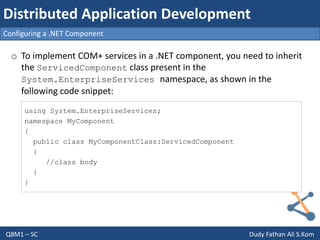 Q8M1 – SC Dudy Fathan Ali S.Kom
Configuring a .NET Component
Distributed Application Development
o To implement COM+ services in a .NET component, you need to inherit
the ServicedComponent class present in the
System.EnterpriseServices namespace, as shown in the
following code snippet:
using System.EnterpriseServices;
namespace MyComponent
{
public class MyComponentClass:ServicedComponent
{
//class body
}
}
 