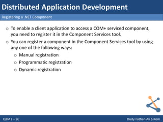 Q8M1 – SC Dudy Fathan Ali S.Kom
Registering a .NET Component
Distributed Application Development
o To enable a client application to access a COM+ serviced component,
you need to register it in the Component Services tool.
o You can register a component in the Component Services tool by using
any one of the following ways:
o Manual registration
o Programmatic registration
o Dynamic registration
 