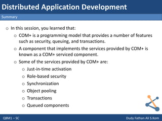Q8M1 – SC Dudy Fathan Ali S.Kom
Summary
Distributed Application Development
o In this session, you learned that:
o COM+ is a programming model that provides a number of features
such as security, queuing, and transactions.
o A component that implements the services provided by COM+ is
known as a COM+ serviced component.
o Some of the services provided by COM+ are:
o Just-in-time activation
o Role-based security
o Synchronization
o Object pooling
o Transactions
o Queued components
 