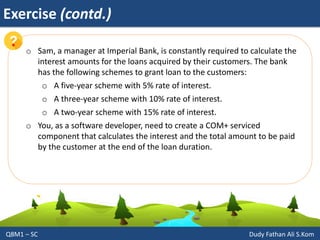 Exercise (contd.)
Q8M1 – SC Dudy Fathan Ali S.Kom
o Sam, a manager at Imperial Bank, is constantly required to calculate the
interest amounts for the loans acquired by their customers. The bank
has the following schemes to grant loan to the customers:
o A five-year scheme with 5% rate of interest.
o A three-year scheme with 10% rate of interest.
o A two-year scheme with 15% rate of interest.
o You, as a software developer, need to create a COM+ serviced
component that calculates the interest and the total amount to be paid
by the customer at the end of the loan duration.
 