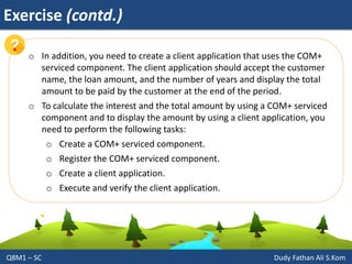 Exercise (contd.)
Q8M1 – SC Dudy Fathan Ali S.Kom
o In addition, you need to create a client application that uses the COM+
serviced component. The client application should accept the customer
name, the loan amount, and the number of years and display the total
amount to be paid by the customer at the end of the period.
o To calculate the interest and the total amount by using a COM+ serviced
component and to display the amount by using a client application, you
need to perform the following tasks:
o Create a COM+ serviced component.
o Register the COM+ serviced component.
o Create a client application.
o Execute and verify the client application.
 