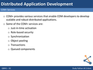Q8M1 – SC Dudy Fathan Ali S.Kom
COM+ Services
Distributed Application Development
o COM+ provides various services that enable COM developers to develop
scalable and robust distributed applications.
o Some of the COM+ services are:
o Just-in-time activation
o Role-based security
o Synchronization
o Object pooling
o Transactions
o Queued components
 