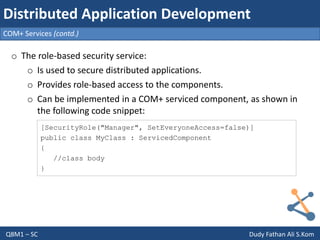 Q8M1 – SC Dudy Fathan Ali S.Kom
COM+ Services (contd.)
Distributed Application Development
o The role-based security service:
o Is used to secure distributed applications.
o Provides role-based access to the components.
o Can be implemented in a COM+ serviced component, as shown in
the following code snippet:
[SecurityRole("Manager", SetEveryoneAccess=false)]
public class MyClass : ServicedComponent
{
//class body
}
 