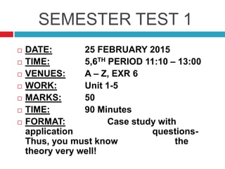 SEMESTER TEST 1
 DATE: 25 FEBRUARY 2015
 TIME: 5,6TH PERIOD 11:10 – 13:00
 VENUES: A – Z, EXR 6
 WORK: Unit 1-5
 MARKS: 50
 TIME: 90 Minutes
 FORMAT: Case study with
application questions-
Thus, you must know the
theory very well!
 