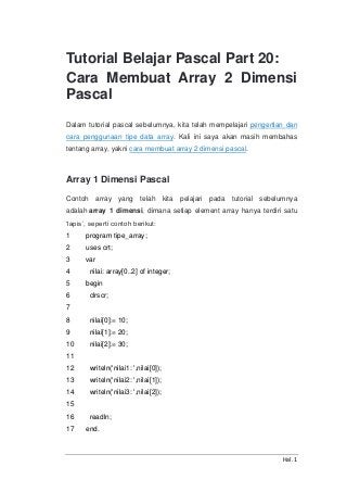 Hal. 1
Tutorial Belajar Pascal Part 20:
Cara Membuat Array 2 Dimensi
Pascal
Dalam tutorial pascal sebelumnya, kita telah mempelajari pengertian dan
cara penggunaan tipe data array. Kali ini saya akan masih membahas
tentang array, yakni cara membuat array 2 dimensi pascal.
Array 1 Dimensi Pascal
Contoh array yang telah kita pelajari pada tutorial sebelumnya
adalah array 1 dimensi, dimana setiap element array hanya terdiri satu
‘lapis’, seperti contoh berikut:
1
2
3
4
5
6
7
8
9
10
11
12
13
14
15
16
17
program tipe_array;
uses crt;
var
nilai: array[0..2] of integer;
begin
clrscr;
nilai[0]:= 10;
nilai[1]:= 20;
nilai[2]:= 30;
writeln('nilai1: ',nilai[0]);
writeln('nilai2: ',nilai[1]);
writeln('nilai3: ',nilai[2]);
readln;
end.
 