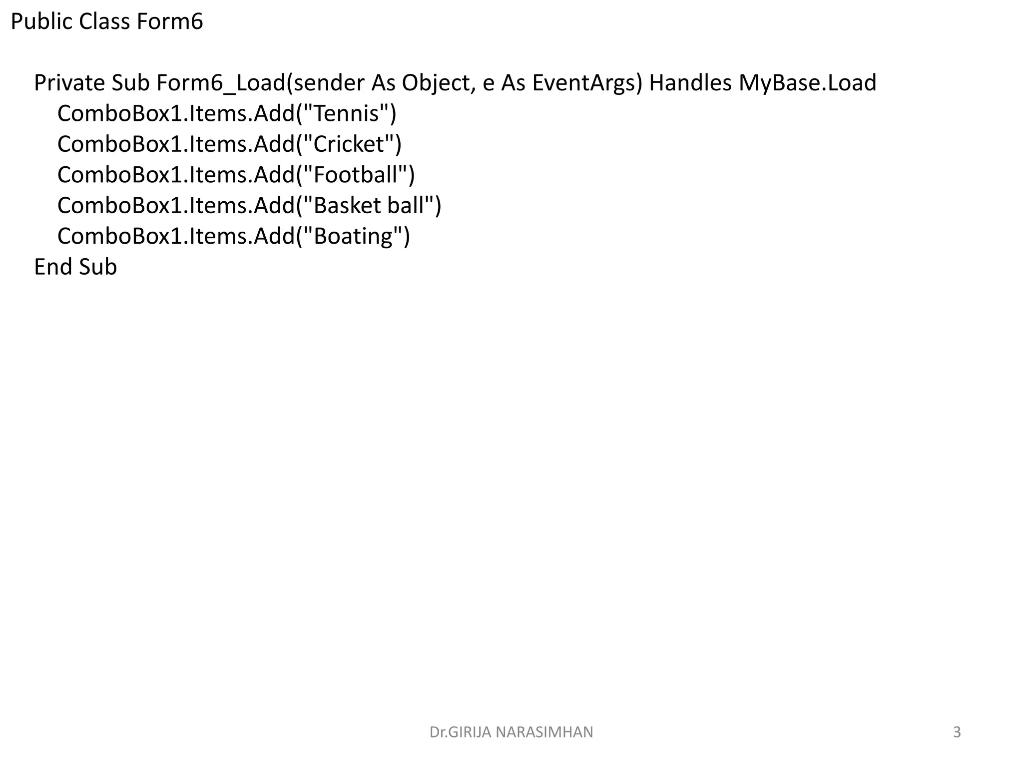 Dr.GIRIJA NARASIMHAN 3
Public Class Form6
Private Sub Form6_Load(sender As Object, e As EventArgs) Handles MyBase.Load
ComboBox1.Items.Add("Tennis")
ComboBox1.Items.Add("Cricket")
ComboBox1.Items.Add("Football")
ComboBox1.Items.Add("Basket ball")
ComboBox1.Items.Add("Boating")
End Sub