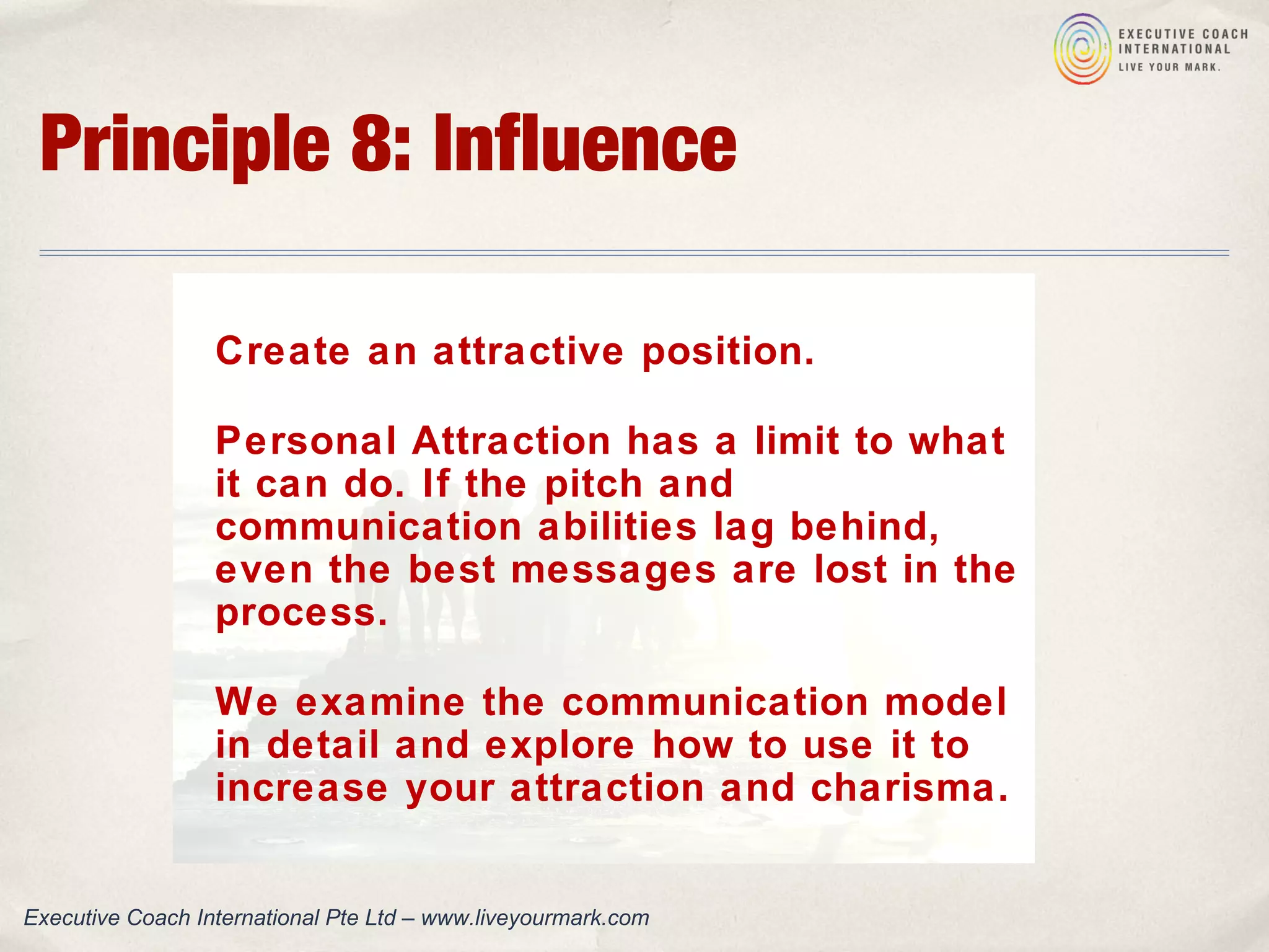 Principle 8: Influence
Create an attractive position.
Personal Attraction has a limit to what
it can do. If the pitch and
communication abilities lag behind,
even the best messages are lost in the
process.
We examine the communication model
in detail and explore how to use it to
increase your attraction and charisma.
Executive Coach International Pte Ltd – www.liveyourmark.com
 