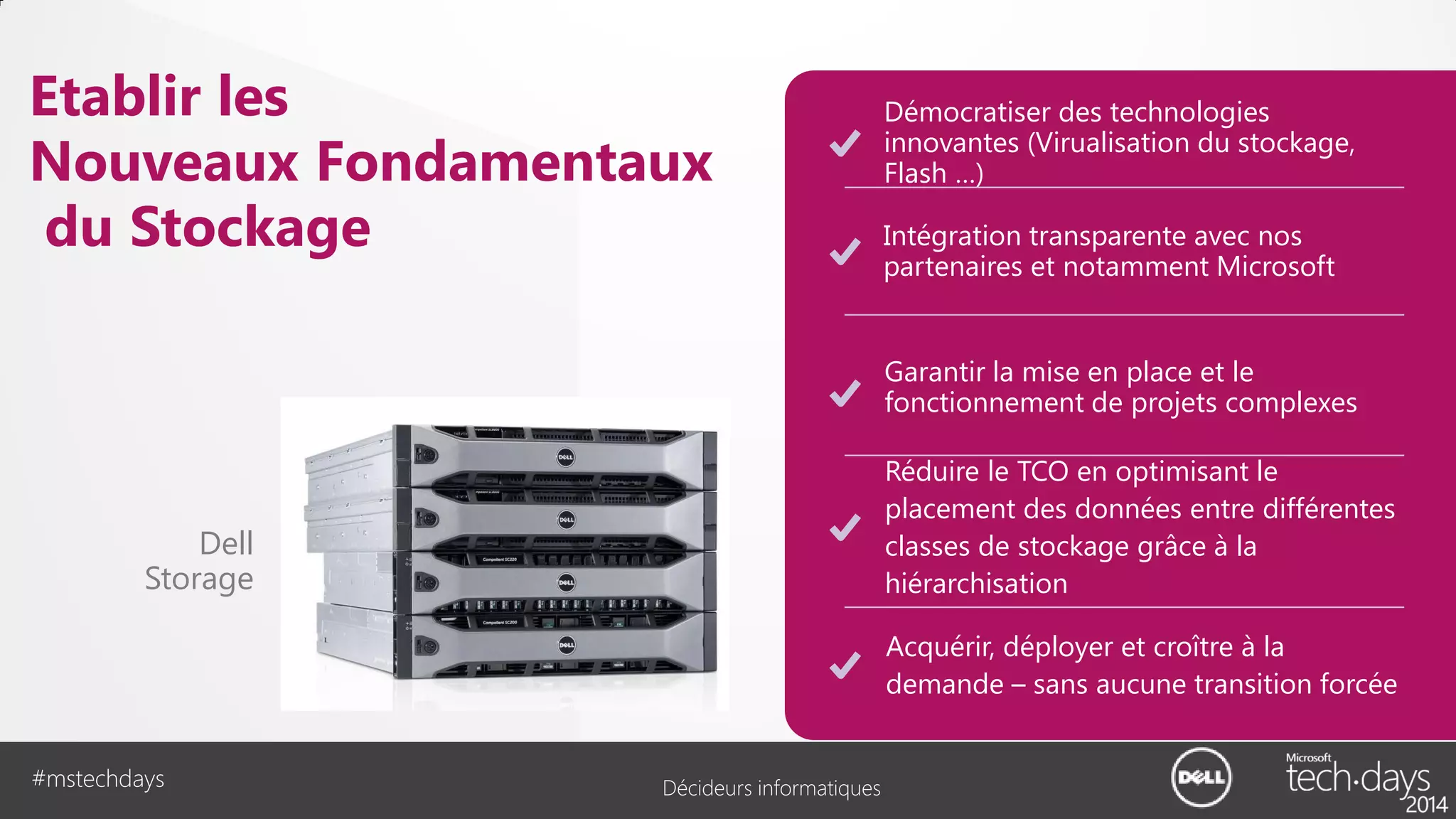 Etablir les
Nouveaux Fondamentaux
du Stockage

Démocratiser des technologies
innovantes (Virualisation du stockage,
Flash …)
Intégration transparente avec nos
partenaires et notamment Microsoft
Garantir la mise en place et le
fonctionnement de projets complexes
Réduire le TCO en optimisant le
placement des données entre différentes
classes de stockage grâce à la
hiérarchisation

Dell
Storage

Acquérir, déployer et croître à la
demande – sans aucune transition forcée
#mstechdays

Décideurs informatiques

 