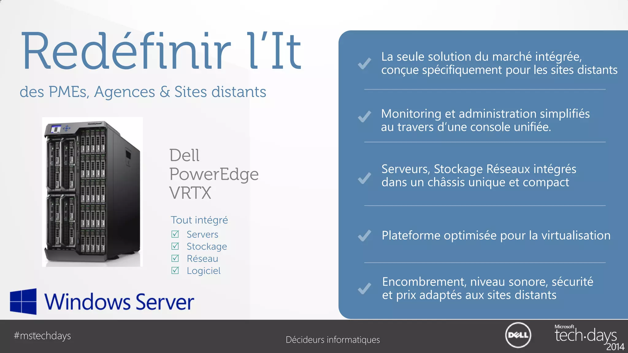Redéfinir l’It

La seule solution du marché intégrée,
conçue spécifiquement pour les sites distants

des PMEs, Agences & Sites distants
Monitoring et administration simplifiés
au travers d’une console unifiée.

Dell
PowerEdge
VRTX

Serveurs, Stockage Réseaux intégrés
dans un châssis unique et compact

Tout intégré





11
#mstechdays

Plateforme optimisée pour la virtualisation

Servers
Stockage
Réseau
Logiciel

Encombrement, niveau sonore, sécurité
et prix adaptés aux sites distants

Décideurs informatiques

 