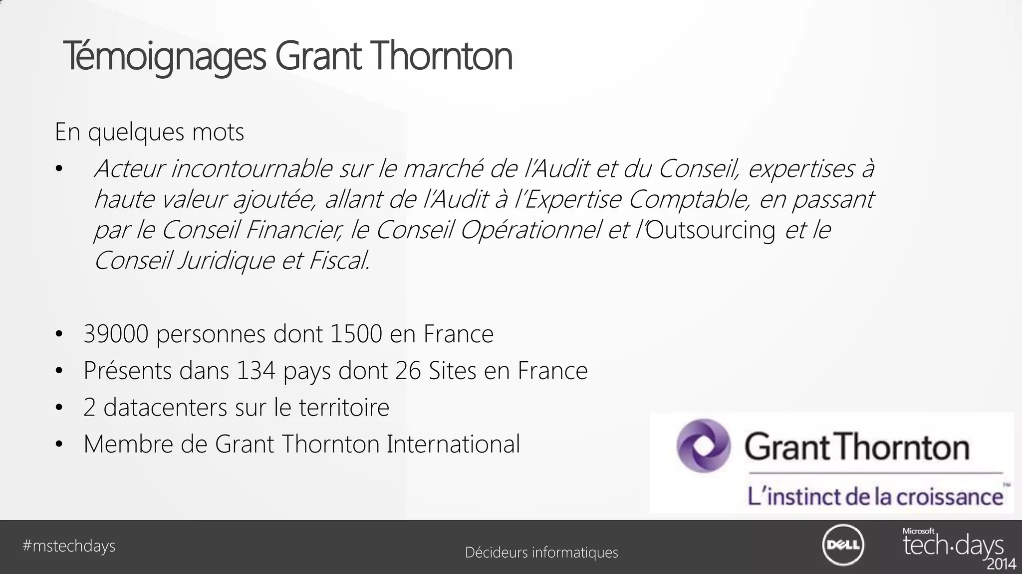 Témoignages Grant Thornton
En quelques mots
• Acteur incontournable sur le marché de l’Audit et du Conseil, expertises à

haute valeur ajoutée, allant de l’Audit à l’Expertise Comptable, en passant
par le Conseil Financier, le Conseil Opérationnel et l’Outsourcing et le
Conseil Juridique et Fiscal.

•
•
•
•

39000 personnes dont 1500 en France
Présents dans 134 pays dont 26 Sites en France
2 datacenters sur le territoire
Membre de Grant Thornton International

#mstechdays

Décideurs informatiques

 