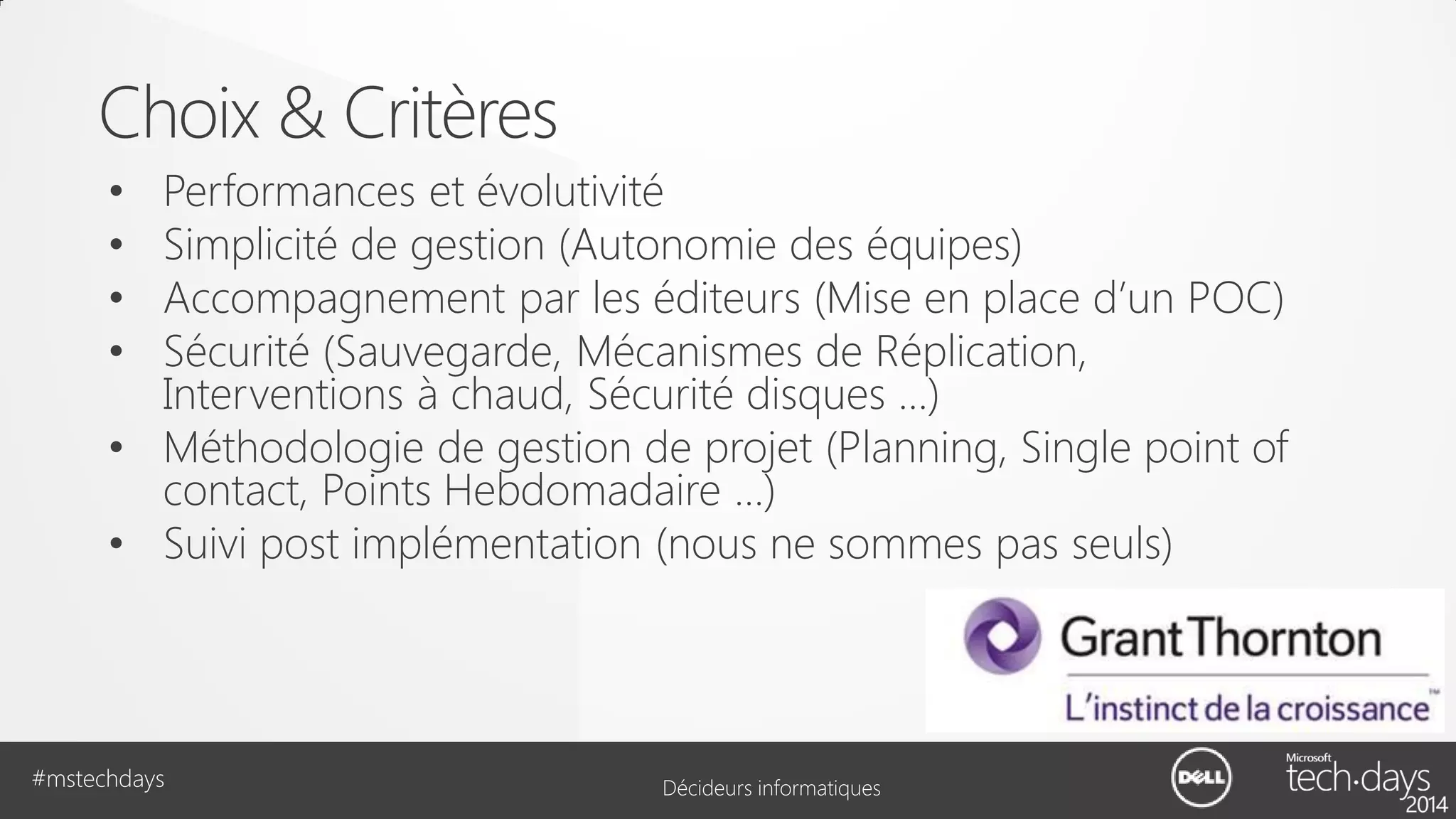 Choix & Critères
Performances et évolutivité
Simplicité de gestion (Autonomie des équipes)
Accompagnement par les éditeurs (Mise en place d’un POC)
Sécurité (Sauvegarde, Mécanismes de Réplication,
Interventions à chaud, Sécurité disques …)
• Méthodologie de gestion de projet (Planning, Single point of
contact, Points Hebdomadaire …)
• Suivi post implémentation (nous ne sommes pas seuls)
•
•
•
•

#mstechdays

Décideurs informatiques

 