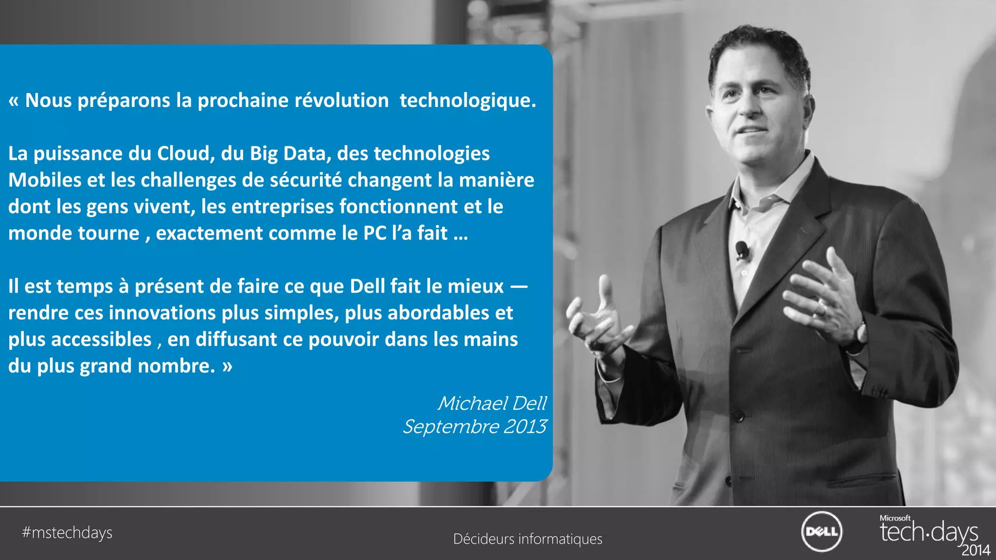 « Nous préparons la prochaine révolution technologique.
La puissance du Cloud, du Big Data, des technologies
Mobiles et les challenges de sécurité changent la manière
dont les gens vivent, les entreprises fonctionnent et le
monde tourne , exactement comme le PC l’a fait …
Il est temps à présent de faire ce que Dell fait le mieux —
rendre ces innovations plus simples, plus abordables et
plus accessibles , en diffusant ce pouvoir dans les mains
du plus grand nombre. »
Michael Dell
Septembre 2013

#mstechdays

Décideurs informatiques

 