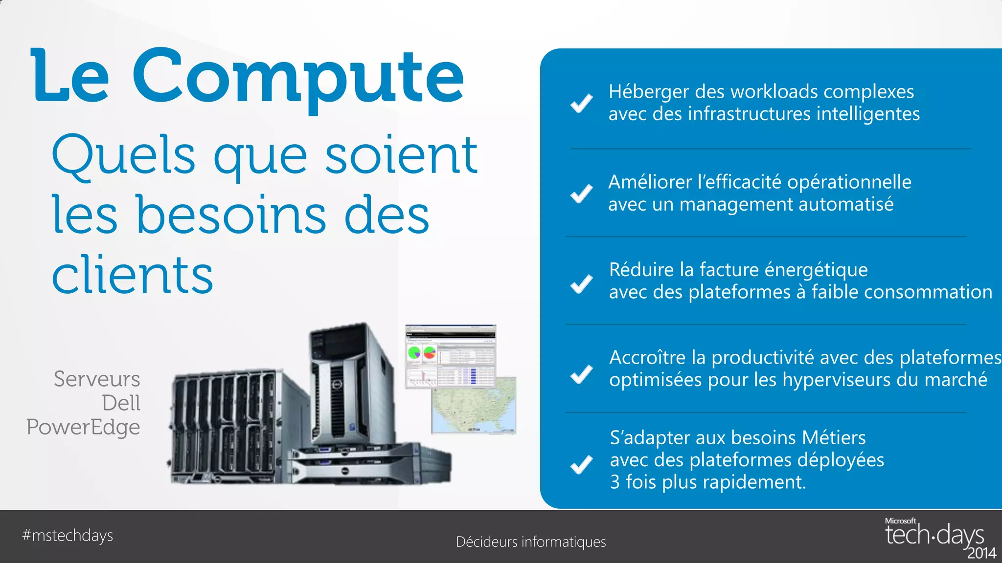 Le Compute
Quels que soient
les besoins des
clients

Améliorer l’efficacité opérationnelle
avec un management automatisé

Réduire la facture énergétique
avec des plateformes à faible consommation

Accroître la productivité avec des plateformes
optimisées pour les hyperviseurs du marché

Serveurs
Dell
PowerEdge

#mstechdays

Héberger des workloads complexes
avec des infrastructures intelligentes

S’adapter aux besoins Métiers
avec des plateformes déployées
3 fois plus rapidement.
Décideurs informatiques

 