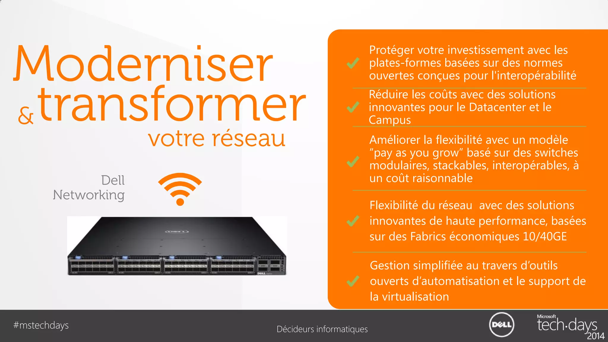 Moderniser
& transformer
votre réseau

Dell
Networking

Protéger votre investissement avec les
plates-formes basées sur des normes
ouvertes conçues pour l'interopérabilité
Réduire les coûts avec des solutions
innovantes pour le Datacenter et le
Campus
Améliorer la flexibilité avec un modèle
“pay as you grow” basé sur des switches
modulaires, stackables, interopérables, à
un coût raisonnable
Flexibilité du réseau avec des solutions
innovantes de haute performance, basées
sur des Fabrics économiques 10/40GE
Gestion simplifiée au travers d’outils
ouverts d’automatisation et le support de
la virtualisation

#mstechdays

Décideurs informatiques

 