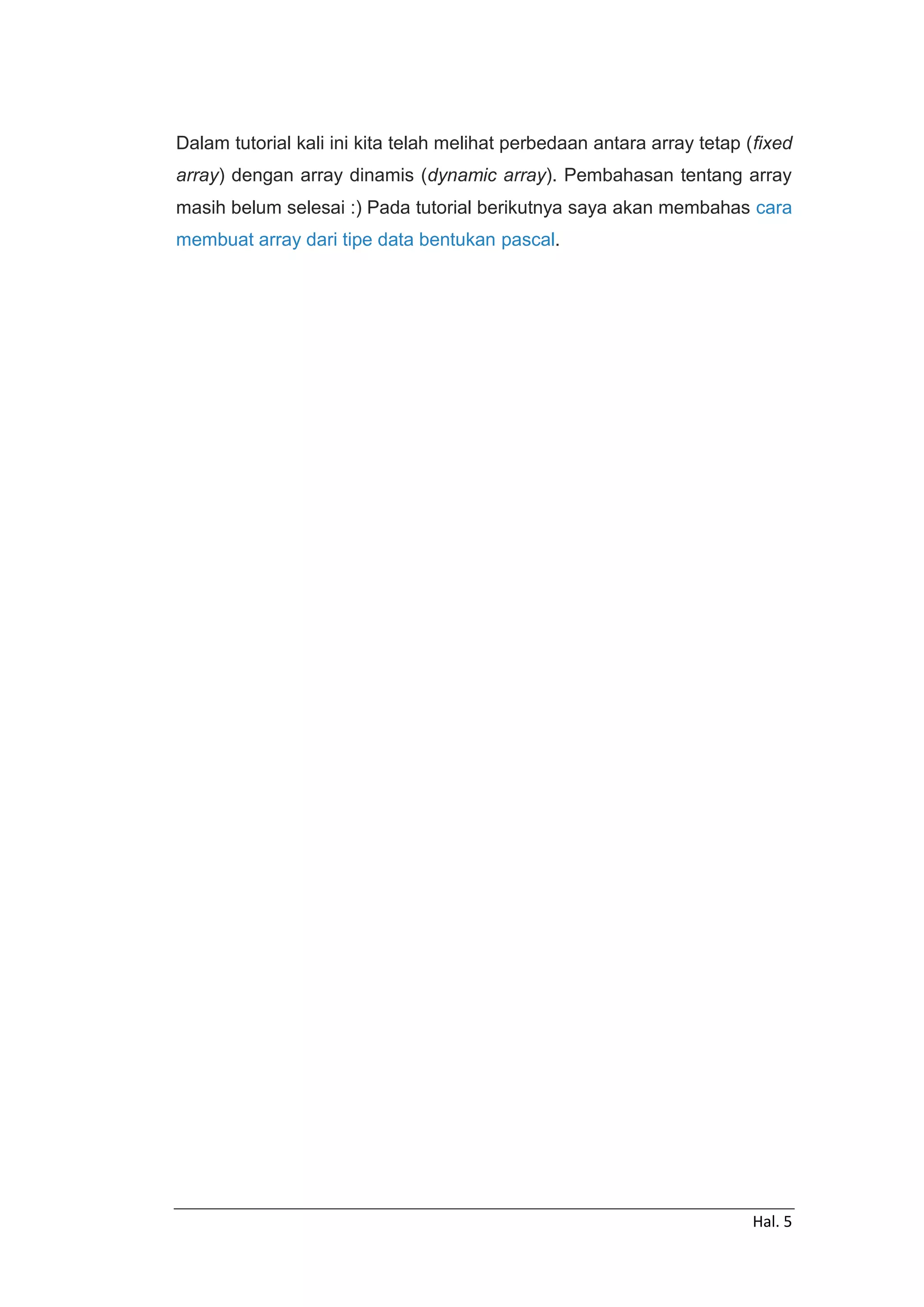 Hal. 5
Dalam tutorial kali ini kita telah melihat perbedaan antara array tetap (fixed
array) dengan array dinamis (dynamic array). Pembahasan tentang array
masih belum selesai :) Pada tutorial berikutnya saya akan membahas cara
membuat array dari tipe data bentukan pascal.
 