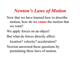 Newton’s Laws of Motion
Now that we have learned how to describe
motion, how do we cause the motion that
we want?
We apply forces on an object!
But what do forces directly affect:
location? velocity? acceleration?
Newton answered these questions by
postulating three laws of motion.
 