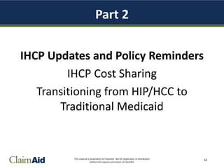 This material is proprietary to ClaimAid. Not for duplication or distribution
without the express permission of ClaimAid.
Part 2
IHCP Updates and Policy Reminders
IHCP Cost Sharing
Transitioning from HIP/HCC to
Traditional Medicaid
16
 