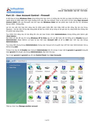 “Chuyên trang dành cho kỹ thuật viên tin học”
CHIA SẺ - KINH NGHIỆM - HỌC TẬP - THỦ THUẬT
Part 23 - User Account Control - Firewall
Ai đã từng sử dụng Windows Vista cũng không khỏi bực mình vì những câu hỏi liên tục được hệ thống hiện ra hỏi ý
người dùng có chấp nhận kích hoạt chương trình yêu cầu hay không?, thực ra đó chính là tính năng User Account
Control (UAC) mới của Microsoft vừa tích hợp vào Windows Vista mà các phiên bản trước đó như XP, Windows
Server 2003… không thấy.
Lợi ích của việc tích hợp tính năng này là nhằm giảm thiểu đến mức thấp nhất sự tấn công, lây lan của Virus,
Spyware… mà các năm trở lại đây bùng phát dữ dội tuy nhiên cái gì cũng có cái giá của nó, càng khắt khe chừng nào
thì phiền toái càng nhiều.
Tuy nhiên tính năng này chỉ tác động lên cho các User thuộc nhóm Administrators nhưng không phải Admin gốc
(Root Admin)
Nói thêm về vấn đề này thì trong Windows XP & Vista sau khi cài đặt hoàn tất hệ thống sẽ tự Disable Account
Administrator (Root Admin) và buộc ta tạo một User Account mới và sẽ tự Add User mới này vào Group
Administrators.
Tuy cùng nằm chung Group Administrators nhưng User Account sẽ có quyền hạn chế hơn User Administrator mà cụ
thể là trong UAC
Trong ví dụ này tôi đã Enable User Account Administrator lên rồi và tạo 2 User mới là gccom1 & gccom2 trong đó
User gccom1 tôi sẽ gán vào Group Administrators. Bạn làm như sau:
Tạo 2 User gccom1 & gccom2 sau đó vào Control Panel chọn User Accounts
Tiếp tục chọn mục Manage another account
1 of 13
 