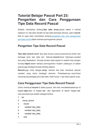 Hal. 1
Tutorial Belajar Pascal Part 23:
Pengertian dan Cara Penggunaan
Tipe Data Record Pascal
Setelah membahas tentang tipe data array pascal dalam 4 tutorial
sebelum ini, kita akan beralih ke tipe data bentukan lainnya, yakni record.
Kali ini saya akan membahas tentang pengertian dan cara penggunaan
tipe data record dalam bahasa pemrograman pascal.
Pengertian Tipe Data Record Pascal
Tipe data record adalah tipe data khusus yang komponennya terdiri dari
berbagai jenis tipe data lain. Sebuah record berisi beberapa variabel
lain yang ‘dipaketkan’. Konsep struktur data seperti ini sedikit mirip dengan
konsep object dalam bahasa pemrograman modern (walaupun di dalam
pascal juga terdapat konsep tentang object).
Record juga mirip dengan array, dimana kita bisa membuat sebuah
variabel yang berisi berbagai element. Perbedaannya, record bisa
menampung berbagai jenis tipe data, tidak hanya 1 tipe data seperti array.
Cara Penggunaan Tipe Data Record Pascal
Untuk membuat record di dalam pascal, kita bisa mendeklarasikannya di
bagian type atau di bagian var. Jika digunakan di dalam bagian var,
cara penulisannya adalah sebagai berikut:
1
2
3
4
5
6
7
var
nama_record:
record
variabel: tipe_data;
variabel: tipe_data;
variabel: tipe_data;
end;
 