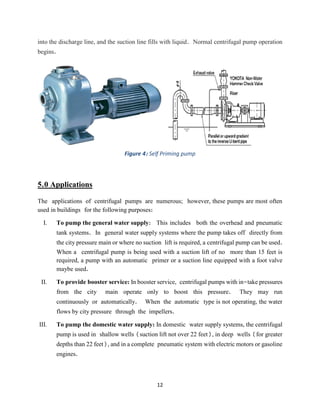 12
into the discharge line, and the suction line fills with liquid. Normal centrifugal pump operation
begins.
Figure 4: Self Priming pump
5.0 Applications
The applications of centrifugal pumps are numerous; however, these pumps are most often
used in buildings for the following purposes:
I. To pump the general water supply: This includes both the overhead and pneumatic
tank systems. In general water supply systems where the pump takes off directly from
the city pressure main or where no suction lift is required, a centrifugal pump can be used.
When a centrifugal pump is being used with a suction lift of no more than 15 feet is
required, a pump with an automatic primer or a suction line equipped with a foot valve
maybe used.
II. To provide booster service: In booster service, centrifugal pumps with in-take pressures
from the city main operate only to boost this pressure. They may run
continuously or automatically. When the automatic type is not operating, the water
flows by city pressure through the impellers.
III. To pump the domestic water supply: In domestic water supply systems, the centrifugal
pump is used in shallow wells (suction lift not over 22 feet), in deep wells (for greater
depths than 22 feet), and in a complete pneumatic system with electric motors or gasoline
engines.
 