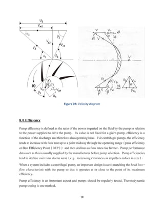 18
Figure 07: Velocity diagram
8.0 Efficiency
Pump efficiency is defined as the ratio of the power imparted on the fluid by the pump in relation
to the power supplied to drive the pump. Its value is not fixed for a given pump, efficiency is a
function of the discharge and therefore also operating head. For centrifugal pumps, the efficiency
tends to increase with flow rate up to a point midway through the operating range (peak efficiency
or Best Efficiency Point (BEP)) and then declines as flow rates rise further. Pump performance
data such as this is usually supplied by the manufacturer before pump selection. Pump efficiencies
tend to decline over time due to wear (e.g. increasing clearances as impellers reduce in size).
When a system includes a centrifugal pump, an important design issue is matching the head loss-
flow characteristic with the pump so that it operates at or close to the point of its maximum
efficiency.
Pump efficiency is an important aspect and pumps should be regularly tested. Thermodynamic
pump testing is one method.
 