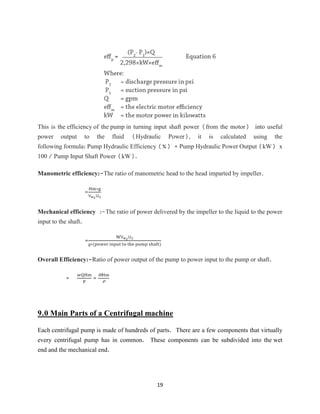 19
This is the efficiency of the pump in turning input shaft power (from the motor) into useful
power output to the fluid (Hydraulic Power), it is calculated using the
following formula: Pump Hydraulic Efficiency (%) = Pump Hydraulic Power Output (kW) x
100 / Pump Input Shaft Power (kW).
Manometric efficiency:-The ratio of manometric head to the head imparted by impeller.
=
Hm∗g
Vw2U2
Mechanical efficiency :-The ratio of power delivered by the impeller to the liquid to the power
input to the shaft.
=
WVw2U2
g∗(power input to the pump shaft)
Overall Efficiency:-Ratio of power output of the pump to power input to the pump or shaft.
=
wQHm
P
=
WHm
P
9.0 Main Parts of a Centrifugal machine
Each centrifugal pump is made of hundreds of parts. There are a few components that virtually
every centrifugal pump has in common. These components can be subdivided into the wet
end and the mechanical end.
 