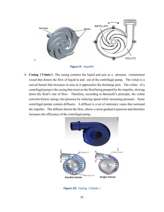 21
o
Figure 9: Impeller
➢ Casing (Volute). The casing contains the liquid and acts as a pressure containment
vessel that directs the flow of liquid in and out of the centrifugal pump. The volute is a
curved funnel that increases in area as it approaches the discharge port. The volute of a
centrifugal pump is the casing that receives the fluid being pumped by the impeller, slowing
down the fluid’s rate of flow. Therefore, according to Bernoulli’s principle, the volute
converts kinetic energy into pressure by reducing speed while increasing pressure. Some
centrifugal pumps contain diffusers. A diffuser is a set of stationary vanes that surround
the impeller. The diffuser directs the flow, allows a more gradual expansion and therefore
increases the efficiency of the centrifugal pump.
o
Figure 10: Casing (Volute)
 