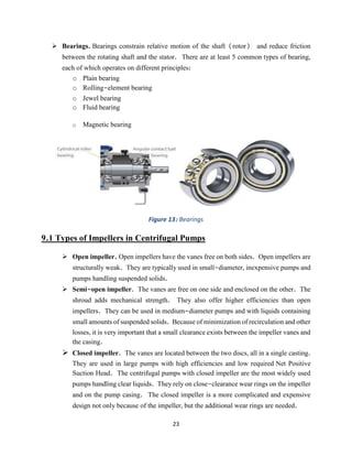 23
➢ Bearings. Bearings constrain relative motion of the shaft (rotor) and reduce friction
between the rotating shaft and the stator. There are at least 5 common types of bearing,
each of which operates on different principles:
o Plain bearing
o Rolling-element bearing
o Jewel bearing
o Fluid bearing
o Magnetic bearing
Figure 13: Bearings
9.1 Types of Impellers in Centrifugal Pumps
➢ Open impeller. Open impellers have the vanes free on both sides. Open impellers are
structurally weak. They are typically used in small-diameter, inexpensive pumps and
pumps handling suspended solids.
➢ Semi-open impeller. The vanes are free on one side and enclosed on the other. The
shroud adds mechanical strength. They also offer higher efficiencies than open
impellers. They can be used in medium-diameter pumps and with liquids containing
small amounts of suspended solids. Because of minimization of recirculation and other
losses, it is very important that a small clearance exists between the impeller vanes and
the casing.
➢ Closed impeller. The vanes are located between the two discs, all in a single casting.
They are used in large pumps with high efficiencies and low required Net Positive
Suction Head. The centrifugal pumps with closed impeller are the most widely used
pumps handling clear liquids. They rely on close-clearance wear rings on the impeller
and on the pump casing. The closed impeller is a more complicated and expensive
design not only because of the impeller, but the additional wear rings are needed.
 