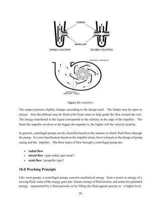 25
Figure 15: Impellers
The output pressure slightly changes according to the design used. The blades may be open or
closed. Also the diffuser may be fitted with fixed vanes to help guide the flow toward the exit.
The energy transferred to the liquid corresponds to the velocity at the edge of the impeller. The
faster the impeller revolves or the bigger the impeller is, the higher will the velocity head be.
In general, centrifugal pumps can be classified based on the manner in which fluid flows through
the pump. It is not classification based on the impeller alone, but it is based on the design of pump
casing and the impeller. The three types of flow through a centrifugal pump are:
➢ radial flow
➢ mixed flow (part radial, part axial)
➢ axial flow (propeller type)
10.0 Working Principle
Like most pumps, a centrifugal pumps converts mechanical energy from a motor to energy of a
moving fluid; some of the energy goes into kinetic energy of fluid motion, and some into potential
energy, represented by a fluid pressure or by lifting the fluid against gravity to a higher level.
 